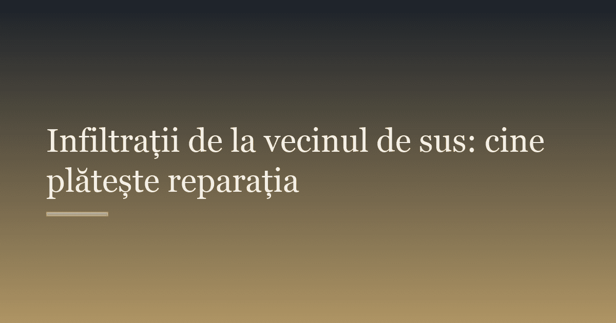 Infiltrații de la vecinul de sus: cine plătește reparația