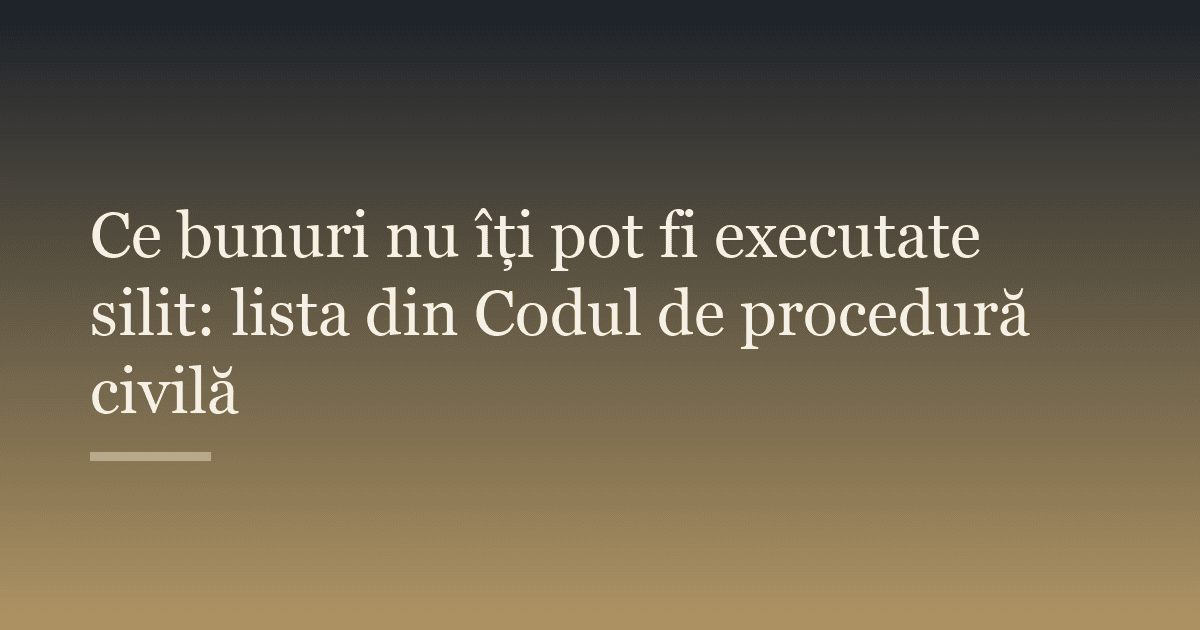 Ce bunuri nu îți pot fi executate silit: lista din Codul de procedură civilă