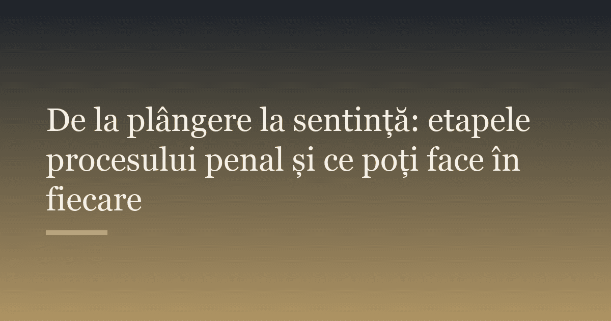 De la plângere la sentință: etapele procesului penal și ce poți face în fiecare