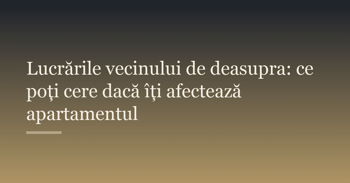 Lucrările vecinului de deasupra: ce poți cere dacă îți afectează apartamentul