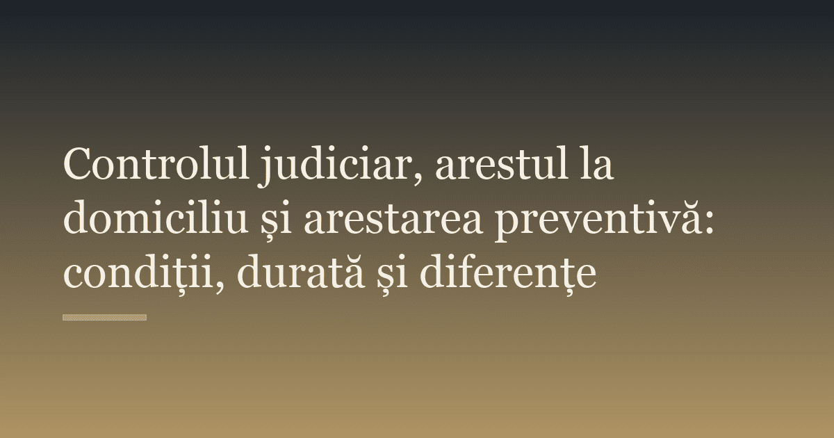 Controlul judiciar, arestul la domiciliu și arestarea preventivă: condiții, durată și diferențe