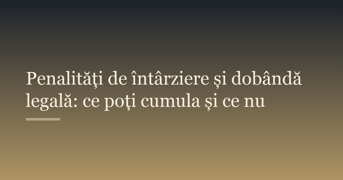 Penalități de întârziere și dobândă legală: ce poți cumula și ce nu
