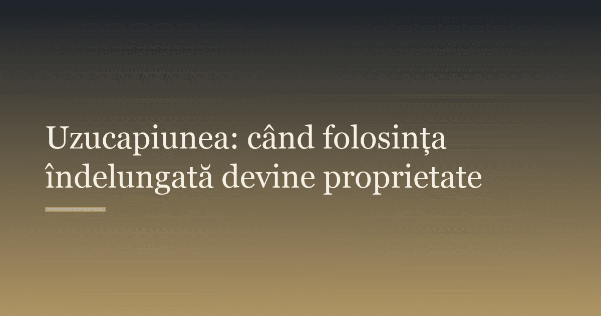 Uzucapiunea: când folosința îndelungată devine proprietate