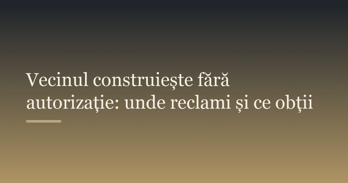 Vecinul construiește fără autorizație: unde reclami și ce obții