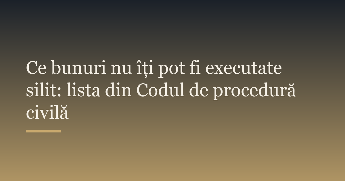 Ce bunuri nu îți pot fi executate silit: lista din Codul de procedură civilă