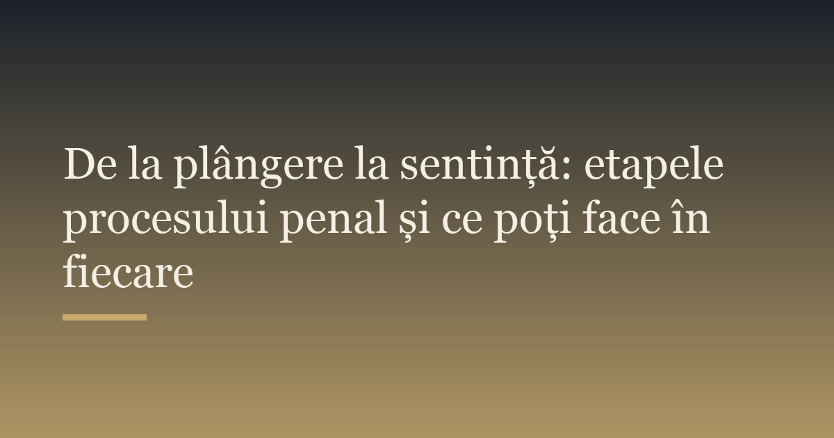 De la plângere la sentință: etapele procesului penal și ce poți face în fiecare