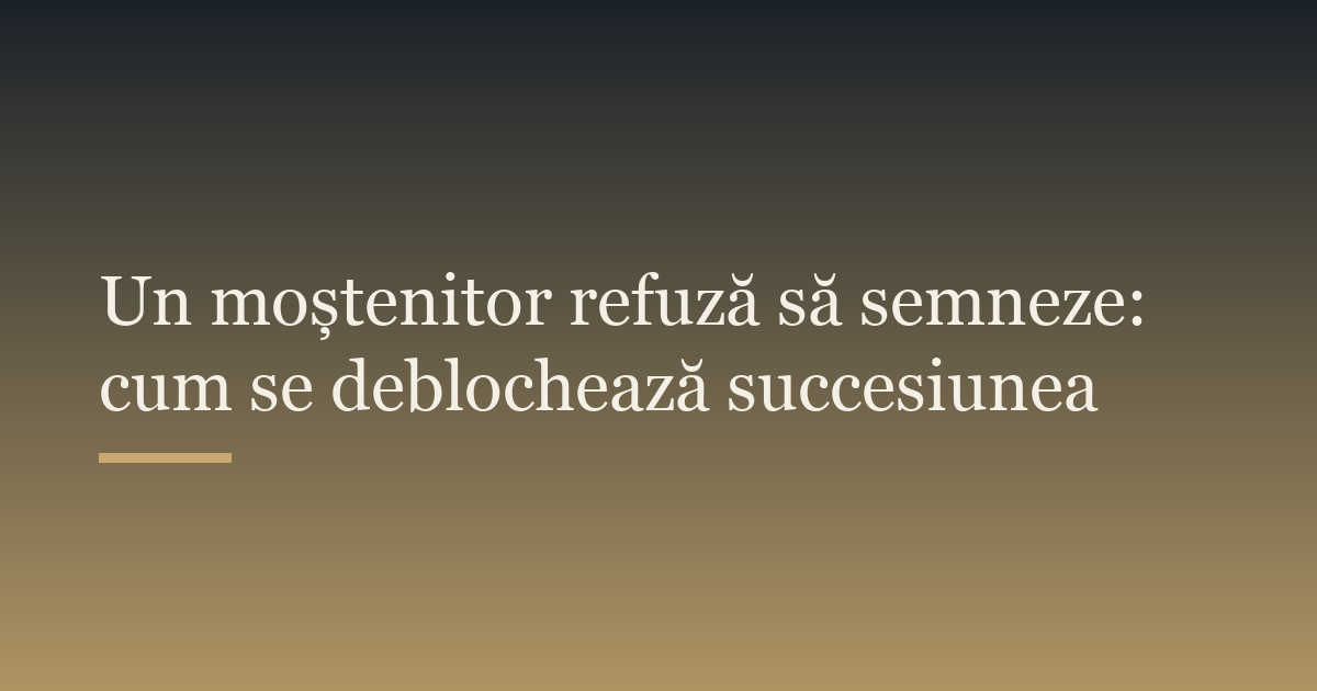 Un moștenitor refuză să semneze: cum se deblochează succesiunea