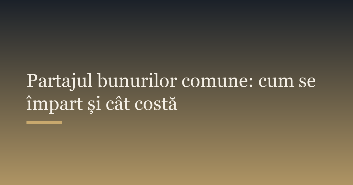Partajul bunurilor comune: cum se împart și cât costă