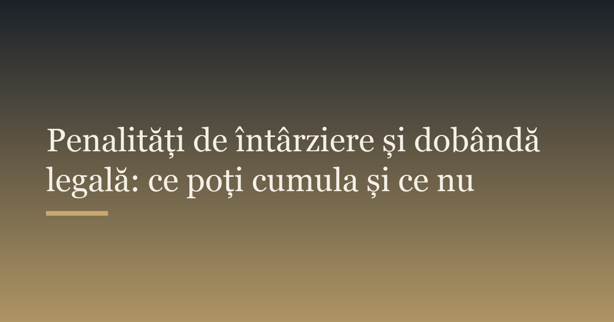 Penalități de întârziere și dobândă legală: ce poți cumula și ce nu