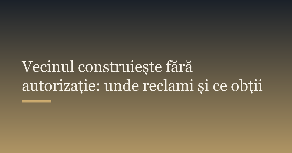 Vecinul construiește fără autorizație: unde reclami și ce obții